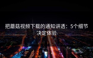 把蘑菇视频下载的通知讲透：5个细节决定体验