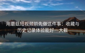 用蘑菇短视频前先做这件事：收藏与历史记录体验能好一大截