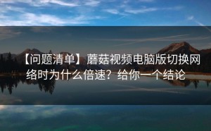 【问题清单】蘑菇视频电脑版切换网络时为什么倍速？给你一个结论