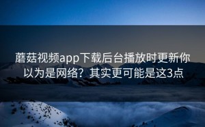 蘑菇视频app下载后台播放时更新你以为是网络？其实更可能是这3点